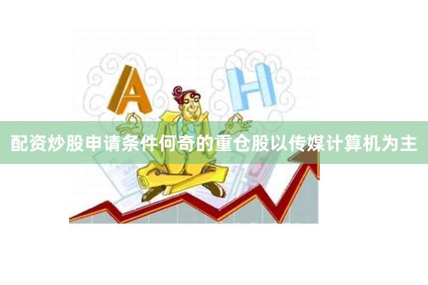 配资炒股申请条件何奇的重仓股以传媒计算机为主
