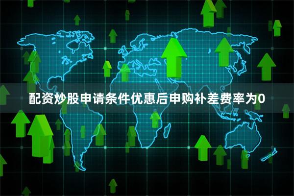 配资炒股申请条件优惠后申购补差费率为0