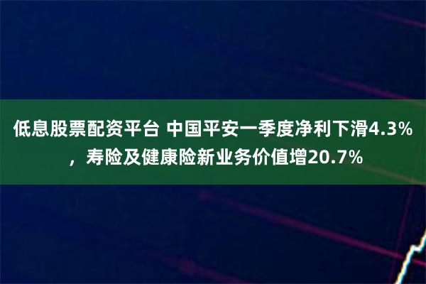 低息股票配资平台 中国平安一季度净利下滑4.3% ,寿险及健康险新业务价值增20.7%