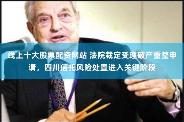 线上十大股票配资网站 法院裁定受理破产重整申请,四川信托风险处置进入关键阶段