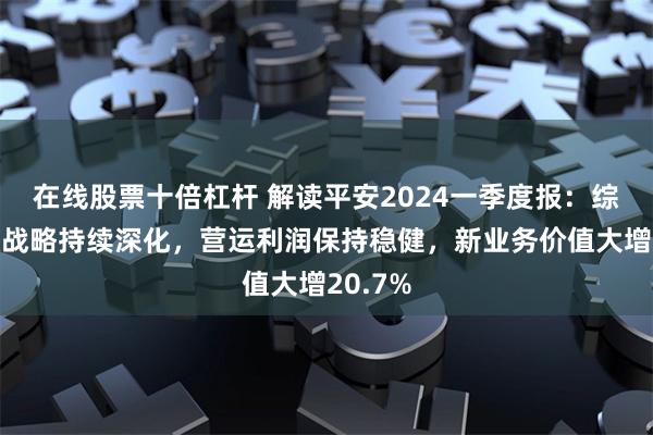 在线股票十倍杠杆 解读平安2024一季度报:综合金融战略持续深化,营运利润保持稳健,新业务价值大增20.7%