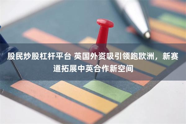 股民炒股杠杆平台 英国外资吸引领跑欧洲,新赛道拓展中英合作新空间
