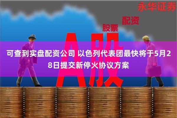 可查到实盘配资公司 以色列代表团最快将于5月28日提交新停火协议方案