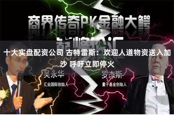 十大实盘配资公司 古特雷斯:欢迎人道物资送入加沙 呼吁立即停火