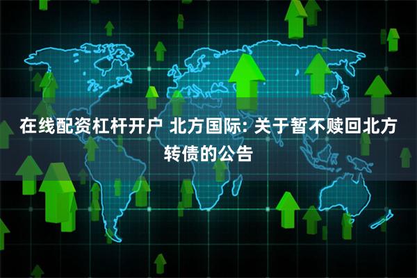 在线配资杠杆开户 北方国际: 关于暂不赎回北方转债的公告