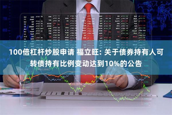 100倍杠杆炒股申请 福立旺: 关于债券持有人可转债持有比例变动达到10%的公告