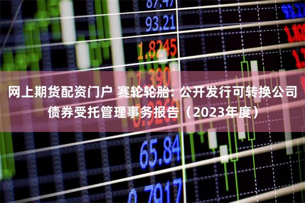 网上期货配资门户 赛轮轮胎: 公开发行可转换公司债券受托管理事务报告(2023年度)
