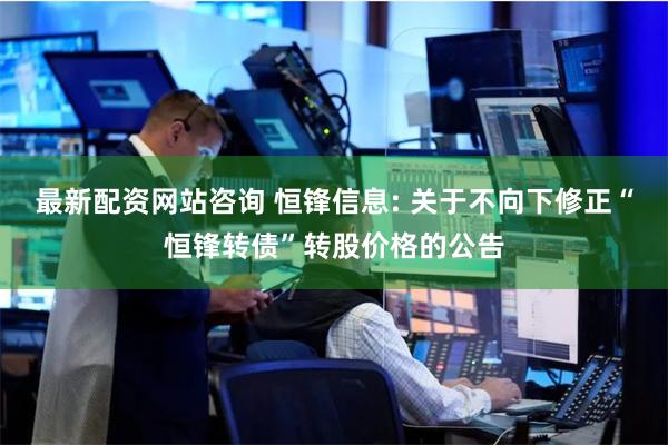 最新配资网站咨询 恒锋信息: 关于不向下修正“恒锋转债”转股价格的公告