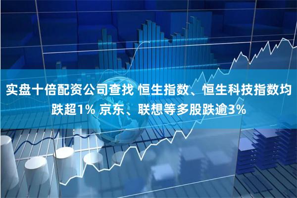 实盘十倍配资公司查找 恒生指数、恒生科技指数均跌超1% 京东、联想等多股跌逾3%