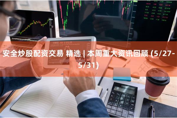 安全炒股配资交易 精选 | 本周重大资讯回顾 (5/27-5/31)