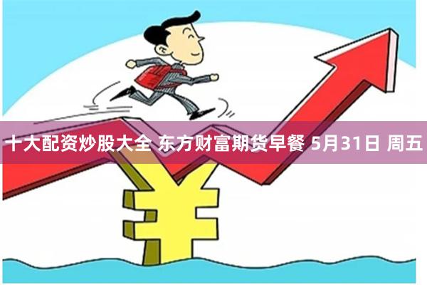 十大配资炒股大全 东方财富期货早餐 5月31日 周五