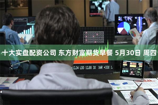 十大实盘配资公司 东方财富期货早餐 5月30日 周四