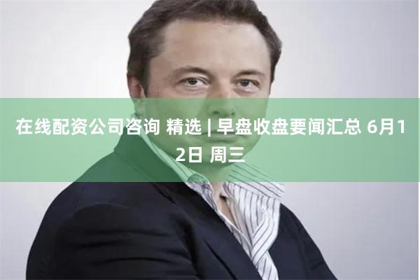 在线配资公司咨询 精选 | 早盘收盘要闻汇总 6月12日 周三