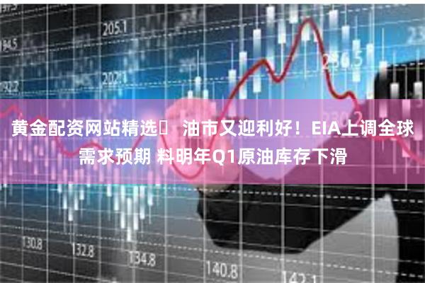黄金配资网站精选 油市又迎利好!EIA上调全球需求预期 料明年Q1原油库存下滑