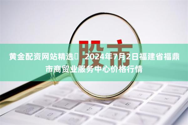 黄金配资网站精选 2024年7月2日福建省福鼎市商贸业服务中心价格行情