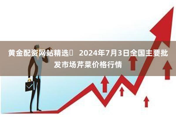 黄金配资网站精选 2024年7月3日全国主要批发市场芹菜价格行情