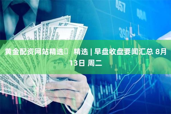 黄金配资网站精选 精选 | 早盘收盘要闻汇总 8月13日 周二
