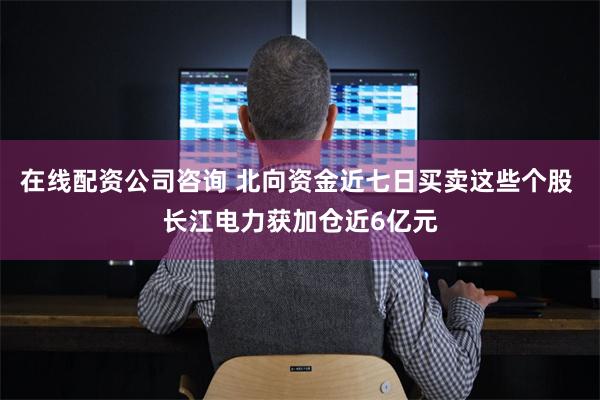 在线配资公司咨询 北向资金近七日买卖这些个股 长江电力获加仓近6亿元