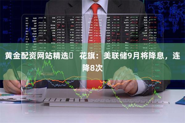 黄金配资网站精选 花旗:美联储9月将降息,连降8次