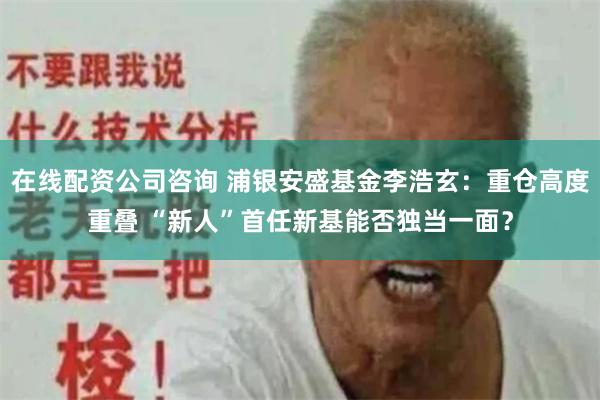 在线配资公司咨询 浦银安盛基金李浩玄:重仓高度重叠 “新人”首任新基能否独当一面?