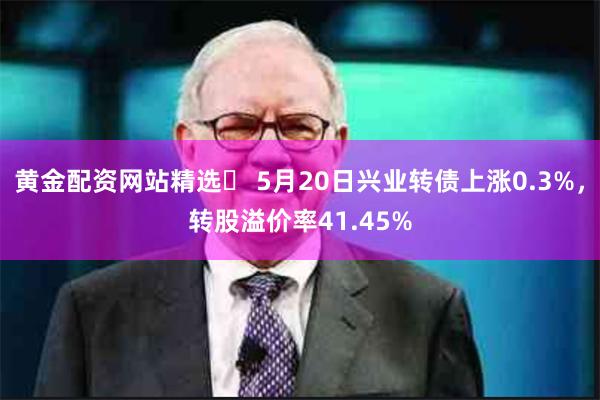 黄金配资网站精选 5月20日兴业转债上涨0.3%,转股溢价率41.45%