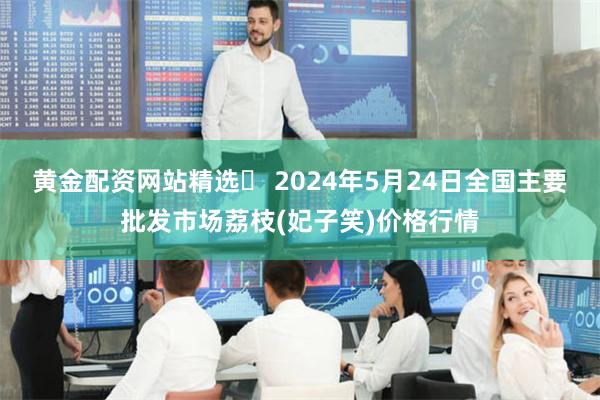 黄金配资网站精选 2024年5月24日全国主要批发市场荔枝(妃子笑)价格行情
