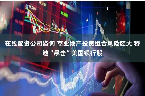 在线配资公司咨询 商业地产投资组合风险颇大 穆迪“暴击”美国银行股