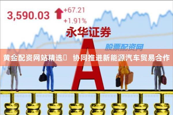 黄金配资网站精选 协同推进新能源汽车贸易合作