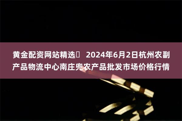 黄金配资网站精选 2024年6月2日杭州农副产品物流中心南庄兜农产品批发市场价格行情