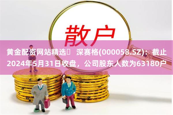 黄金配资网站精选 深赛格(000058.SZ):截止2024年5月31日收盘,公司股东人数为63180户