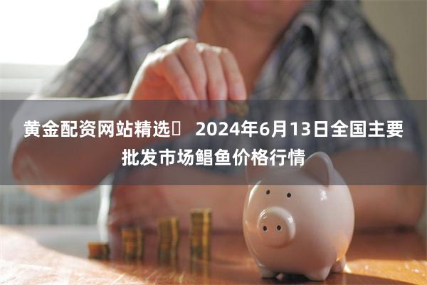 黄金配资网站精选 2024年6月13日全国主要批发市场鲳鱼价格行情