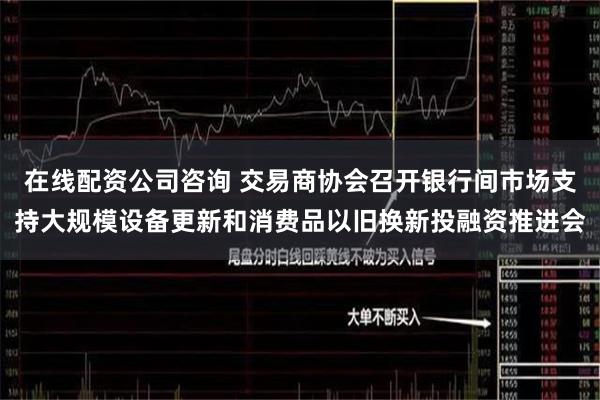 在线配资公司咨询 交易商协会召开银行间市场支持大规模设备更新和消费品以旧换新投融资推进会