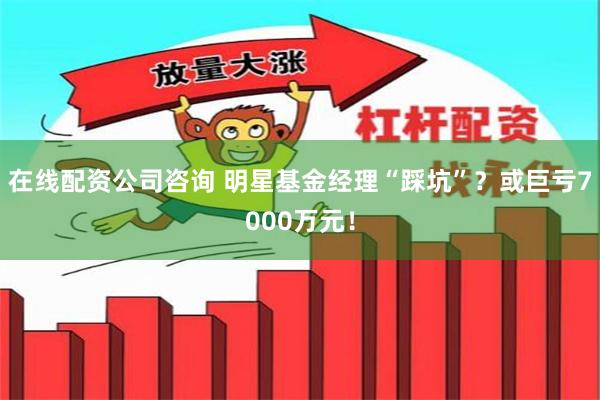 在线配资公司咨询 明星基金经理“踩坑”?或巨亏7000万元!