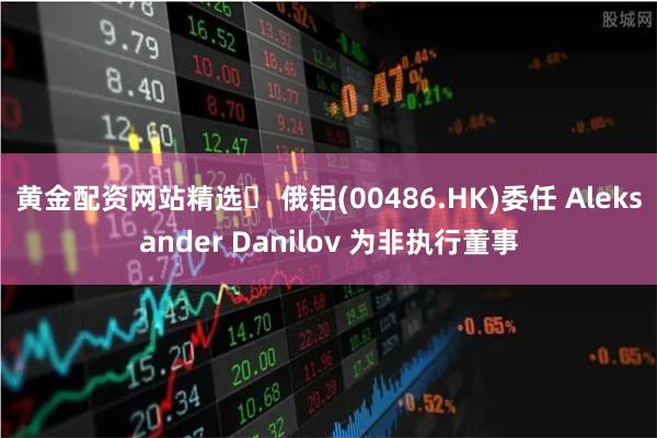 黄金配资网站精选 俄铝(00486.HK)委任 Aleksander Danilov 为非执行董事