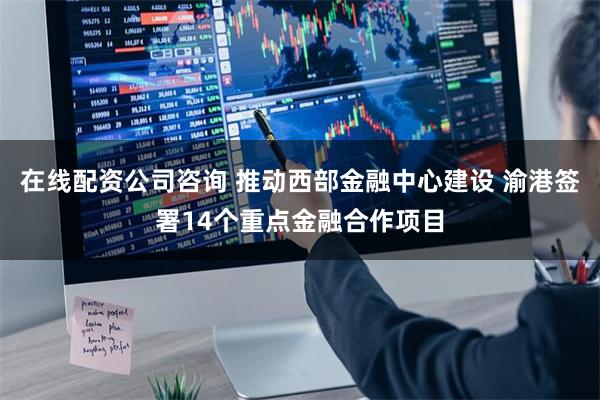 在线配资公司咨询 推动西部金融中心建设 渝港签署14个重点金融合作项目