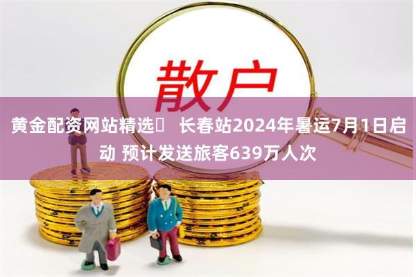 黄金配资网站精选 长春站2024年暑运7月1日启动 预计发送旅客639万人次