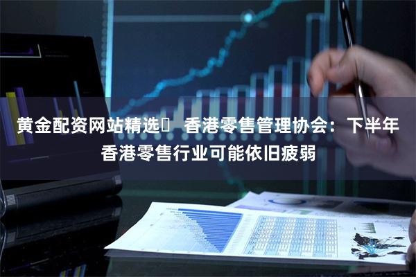 黄金配资网站精选 香港零售管理协会:下半年香港零售行业可能依旧疲弱