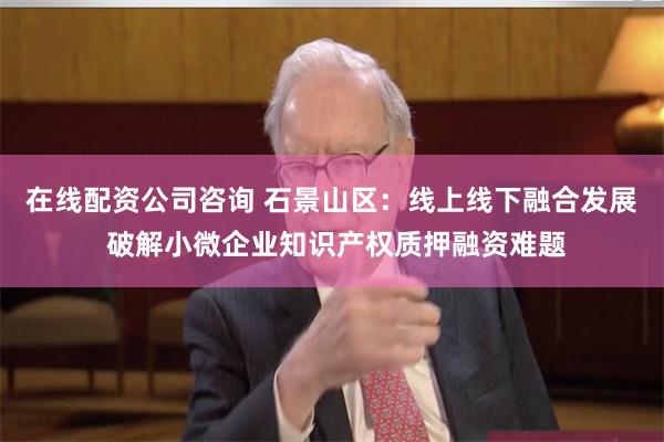 在线配资公司咨询 石景山区:线上线下融合发展 破解小微企业知识产权质押融资难题