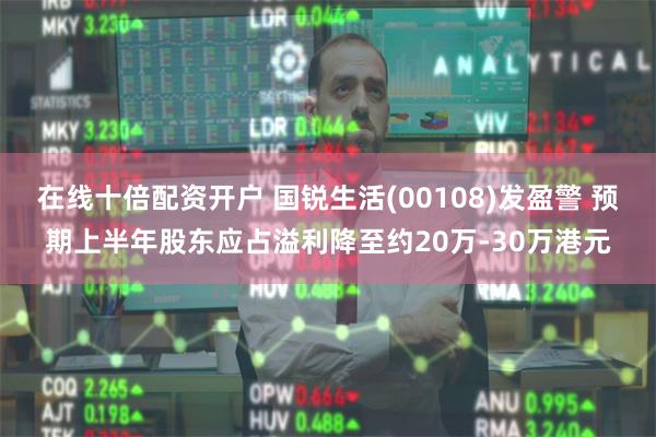 在线十倍配资开户 国锐生活(00108)发盈警 预期上半年股东应占溢利降至约20万-30万港元