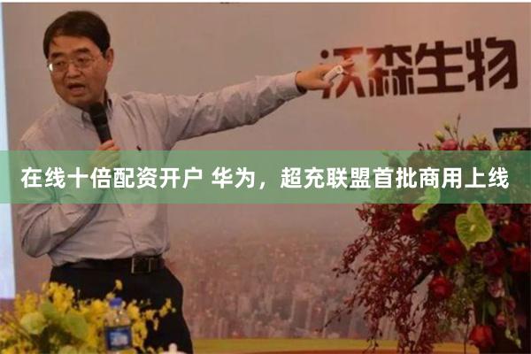 在线十倍配资开户 华为,超充联盟首批商用上线