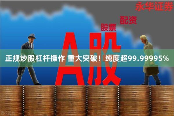 正规炒股杠杆操作 重大突破!纯度超99.99995%