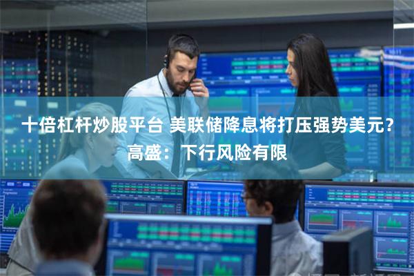 十倍杠杆炒股平台 美联储降息将打压强势美元?高盛:下行风险有限