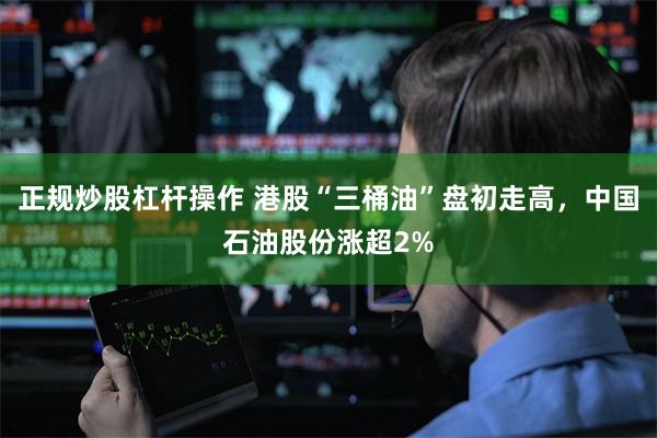 正规炒股杠杆操作 港股“三桶油”盘初走高,中国石油股份涨超2%