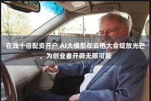 在线十倍配资开户 AI大模型在云栖大会绽放光芒,为创业者开辟无限可能