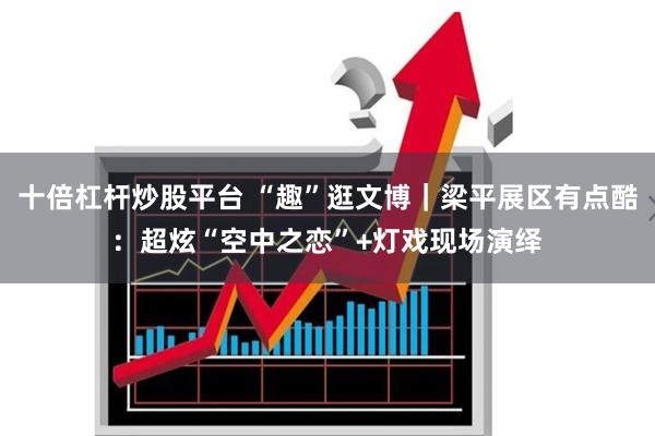十倍杠杆炒股平台 “趣”逛文博|梁平展区有点酷:超炫“空中之恋”+灯戏现场演绎