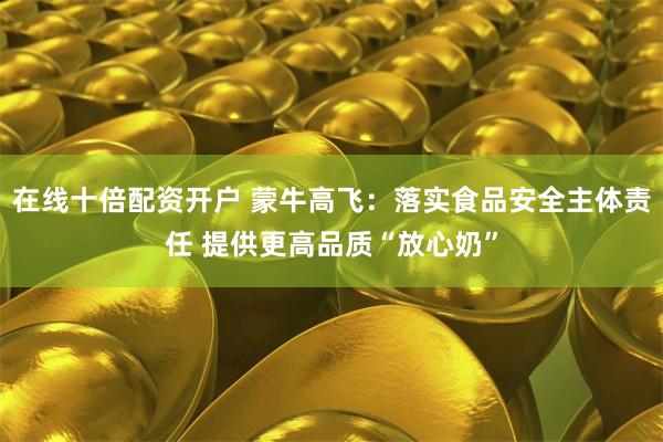 在线十倍配资开户 蒙牛高飞:落实食品安全主体责任 提供更高品质“放心奶”
