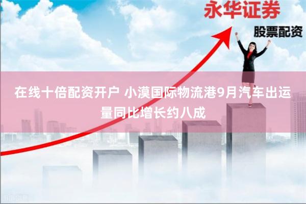 在线十倍配资开户 小漠国际物流港9月汽车出运量同比增长约八成