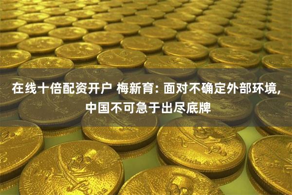 在线十倍配资开户 梅新育: 面对不确定外部环境, 中国不可急于出尽底牌