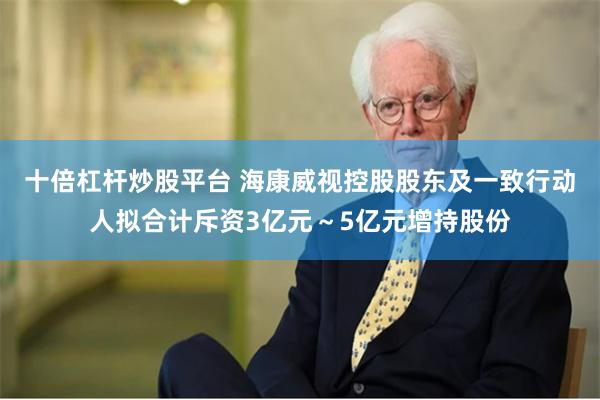 十倍杠杆炒股平台 海康威视控股股东及一致行动人拟合计斥资3亿元~5亿元增持股份