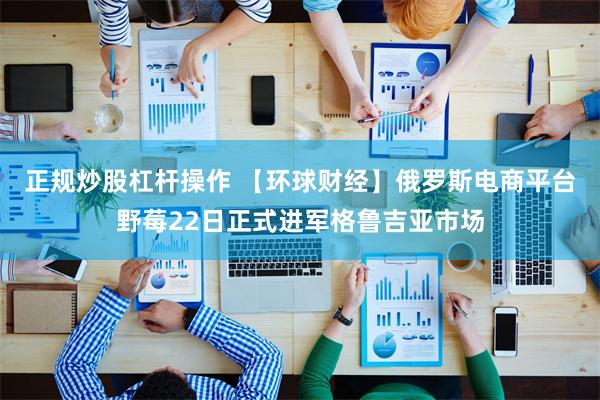 正规炒股杠杆操作 【环球财经】俄罗斯电商平台野莓22日正式进军格鲁吉亚市场